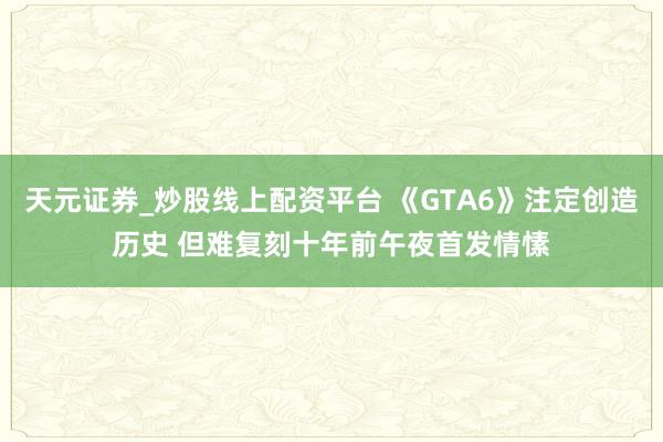 天元证券_炒股线上配资平台 《GTA6》注定创造历史 但难复刻十年前午夜首发情愫