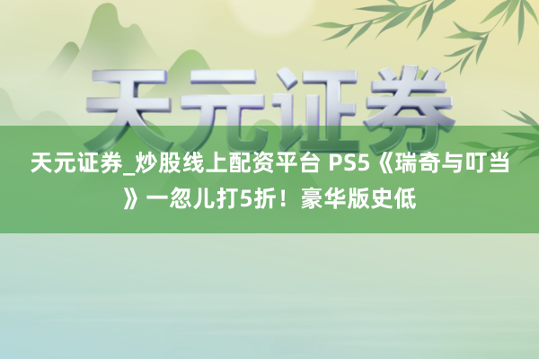 天元证券_炒股线上配资平台 PS5《瑞奇与叮当》一忽儿打5折！豪华版史低