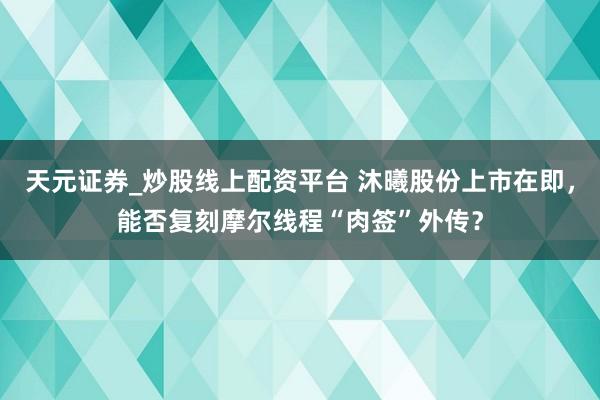 天元证券_炒股线上配资平台 沐曦股份上市在即，能否复刻摩尔线程“肉签”外传？