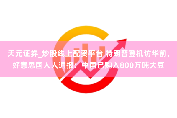 天元证券_炒股线上配资平台 特朗普登机访华前，好意思国人人通报：中国已购入800万吨大豆