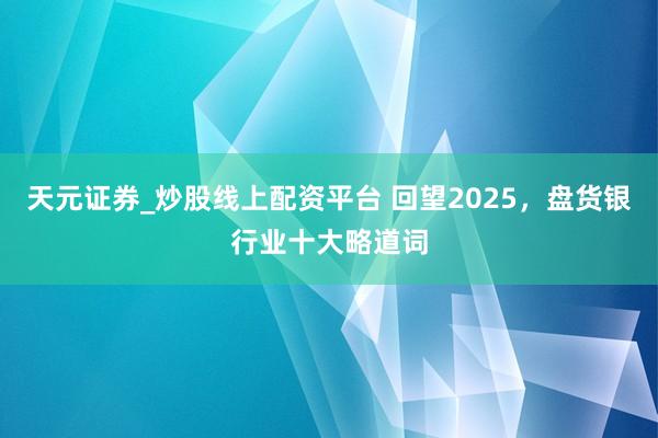 天元证券_炒股线上配资平台 回望2025，盘货银行业十大略道词