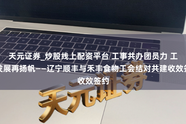 天元证券_炒股线上配资平台 工事共办团员力 工助发展再扬帆——辽宁顺丰与禾丰食物工会结对共建收效签约