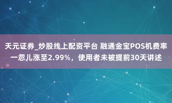 天元证券_炒股线上配资平台 融通金宝POS机费率一忽儿涨至2.99%，使用者未被提前30天讲述
