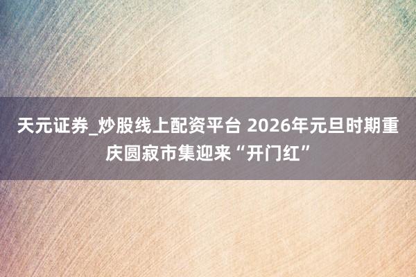 天元证券_炒股线上配资平台 2026年元旦时期重庆圆寂市集迎来“开门红”