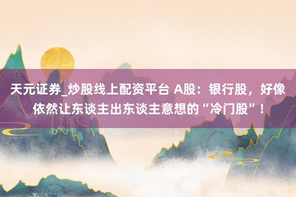 天元证券_炒股线上配资平台 A股：银行股，好像依然让东谈主出东谈主意想的“冷门股”！