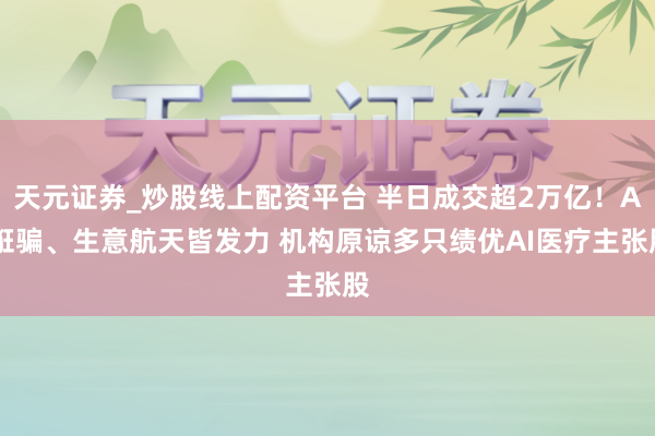 天元证券_炒股线上配资平台 半日成交超2万亿！AI诳骗、生意航天皆发力 机构原谅多只绩优AI医疗主张股