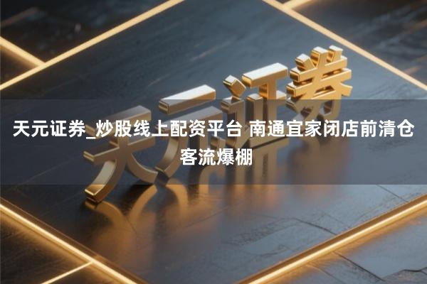 天元证券_炒股线上配资平台 南通宜家闭店前清仓 客流爆棚