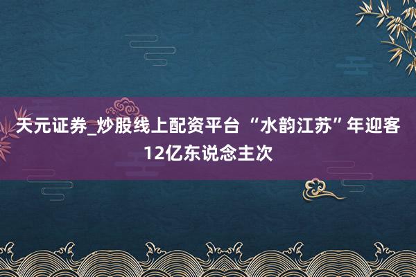 天元证券_炒股线上配资平台 “水韵江苏”年迎客12亿东说念主次