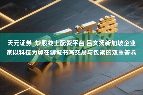 天元证券_炒股线上配资平台 吕文扬新加坡企业家以科技为翼在狮城书写交易与包袱的双重答卷