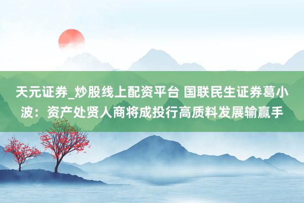天元证券_炒股线上配资平台 国联民生证券葛小波：资产处贤人商将成投行高质料发展输赢手