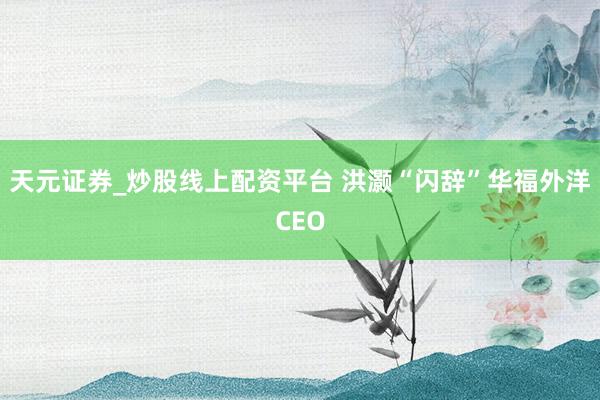 天元证券_炒股线上配资平台 洪灏“闪辞”华福外洋CEO