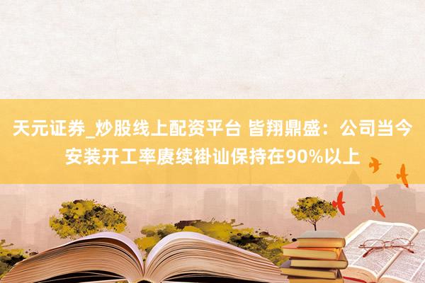 天元证券_炒股线上配资平台 皆翔鼎盛：公司当今安装开工率赓续褂讪保持在90%以上