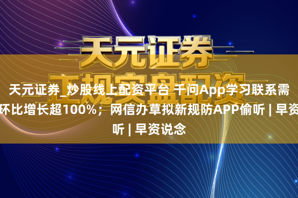 天元证券_炒股线上配资平台 千问App学习联系需求周环比增长超100%；网信办草拟新规防APP偷听 | 早资说念