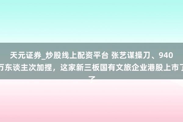 天元证券_炒股线上配资平台 张艺谋操刀、940万东谈主次加捏，这家新三板国有文旅企业港股上市了
