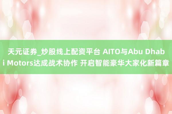 天元证券_炒股线上配资平台 AITO与Abu Dhabi Motors达成战术协作 开启智能豪华大家化新篇章