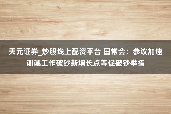 天元证券_炒股线上配资平台 国常会：参议加速训诫工作破钞新增长点等促破钞举措