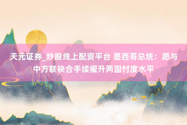 天元证券_炒股线上配资平台 墨西哥总统：愿与中方联袂合手续擢升两国忖度水平